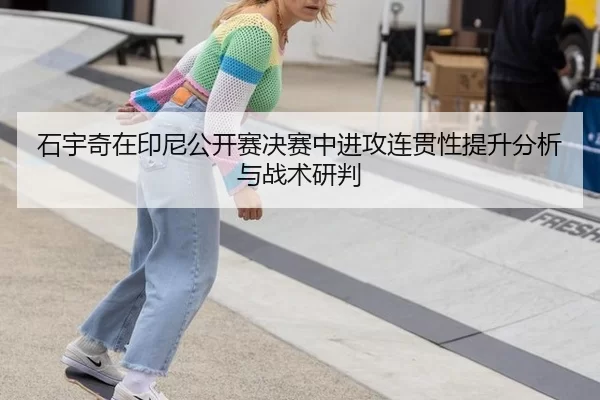 石宇奇在印尼公开赛决赛中进攻连贯性提升分析与战术研判