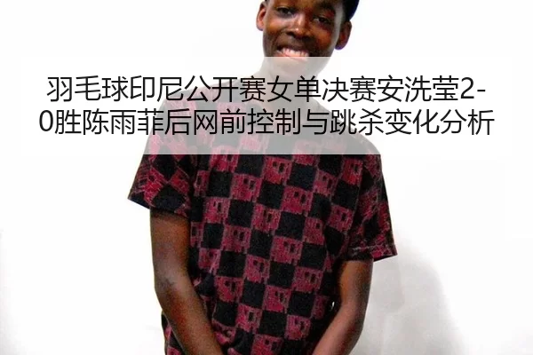羽毛球印尼公开赛女单决赛安洗莹2-0胜陈雨菲后网前控制与跳杀变化分析